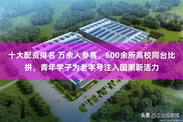 十大配资排名 万余人参赛，600余所高校同台比拼，青年学子为老字号注入国潮新活力