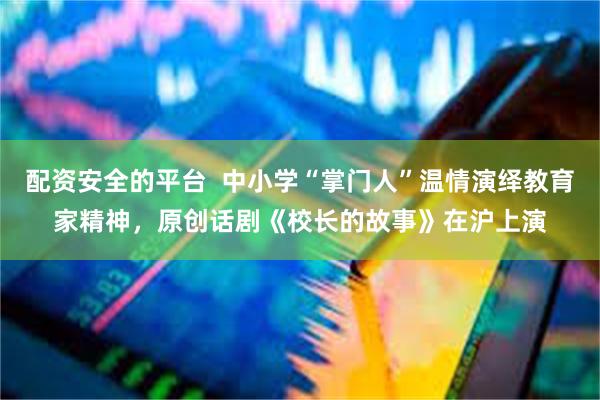 配资安全的平台  中小学“掌门人”温情演绎教育家精神，原创话剧《校长的故事》在沪上演