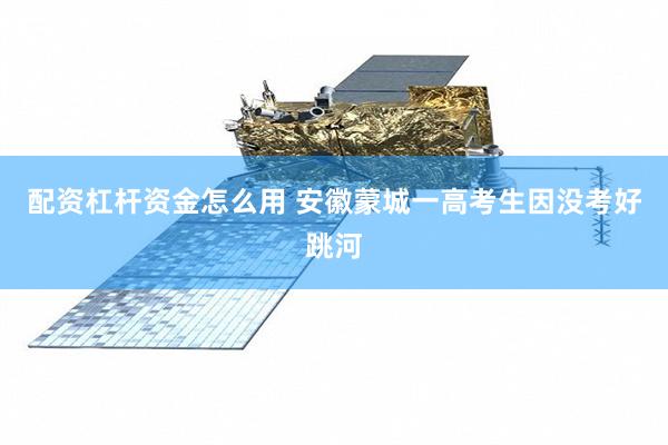 配资杠杆资金怎么用 安徽蒙城一高考生因没考好跳河