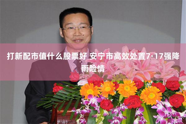 打新配市值什么股票好 安宁市高效处置7·17强降雨险情